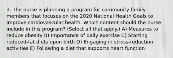 3. The nurse is planning a program for community family members that focuses on the 2020 National Health Goals to improve cardiovascular health. Which content should the nurse include in this program? (Select all that apply.) A) Measures to reduce obesity B) Importance of daily exercise C) Starting reduced-fat diets upon birth D) Engaging in stress-reduction activities E) Following a diet that supports heart function