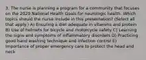 3. The nurse is planning a program for a community that focuses on the 2020 National Health Goals for neurologic health. Which topics should the nurse include in this presentation? (Select all that apply.) A) Ensuring a diet adequate in vitamins and protein B) Use of helmets for bicycle and motorcycle safety C) Learning the signs and symptoms of inflammatory disorders D) Practicing good hand washing technique and infection control E) Importance of proper emergency care to protect the head and neck