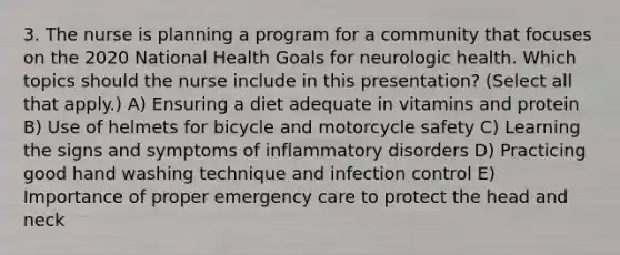 3. The nurse is planning a program for a community that focuses on the 2020 National Health Goals for neurologic health. Which topics should the nurse include in this presentation? (Select all that apply.) A) Ensuring a diet adequate in vitamins and protein B) Use of helmets for bicycle and motorcycle safety C) Learning the signs and symptoms of inflammatory disorders D) Practicing good hand washing technique and infection control E) Importance of proper emergency care to protect the head and neck