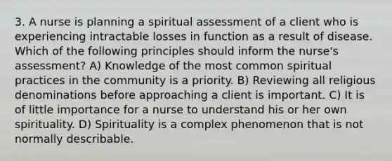 3. A nurse is planning a spiritual assessment of a client who is experiencing intractable losses in function as a result of disease. Which of the following principles should inform the nurse's assessment? A) Knowledge of the most common spiritual practices in the community is a priority. B) Reviewing all religious denominations before approaching a client is important. C) It is of little importance for a nurse to understand his or her own spirituality. D) Spirituality is a complex phenomenon that is not normally describable.