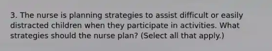 3. The nurse is planning strategies to assist difficult or easily distracted children when they participate in activities. What strategies should the nurse plan? (Select all that apply.)