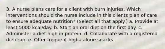 3. A nurse plans care for a client with burn injuries. Which interventions should the nurse include in this clients plan of care to ensure adequate nutrition? (Select all that apply.) a. Provide at least 5000 kcal/day. b. Start an oral diet on the first day. c. Administer a diet high in protein. d. Collaborate with a registered dietitian. e. Offer frequent high-calorie snacks.