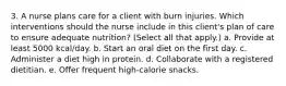 3. A nurse plans care for a client with burn injuries. Which interventions should the nurse include in this client's plan of care to ensure adequate nutrition? (Select all that apply.) a. Provide at least 5000 kcal/day. b. Start an oral diet on the first day. c. Administer a diet high in protein. d. Collaborate with a registered dietitian. e. Offer frequent high-calorie snacks.