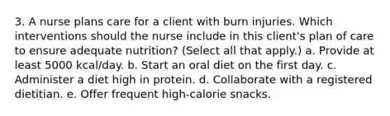 3. A nurse plans care for a client with burn injuries. Which interventions should the nurse include in this client's plan of care to ensure adequate nutrition? (Select all that apply.) a. Provide at least 5000 kcal/day. b. Start an oral diet on the first day. c. Administer a diet high in protein. d. Collaborate with a registered dietitian. e. Offer frequent high-calorie snacks.