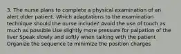 3. The nurse plans to complete a physical examination of an alert older patient. Which adaptations to the examination technique should the nurse include? Avoid the use of touch as much as possible Use slightly more pressure for palpation of the liver Speak slowly and softly when talking with the patient Organize the sequence to minimize the position charges