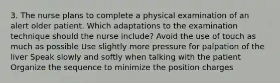 3. The nurse plans to complete a physical examination of an alert older patient. Which adaptations to the examination technique should the nurse include? Avoid the use of touch as much as possible Use slightly more pressure for palpation of the liver Speak slowly and softly when talking with the patient Organize the sequence to minimize the position charges