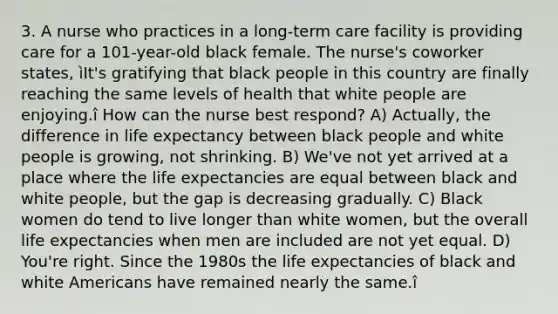 3. A nurse who practices in a long-term care facility is providing care for a 101-year-old black female. The nurse's coworker states, ìIt's gratifying that black people in this country are finally reaching the same levels of health that white people are enjoying.î How can the nurse best respond? A) Actually, the difference in life expectancy between black people and white people is growing, not shrinking. B) We've not yet arrived at a place where the life expectancies are equal between black and white people, but the gap is decreasing gradually. C) Black women do tend to live longer than white women, but the overall life expectancies when men are included are not yet equal. D) You're right. Since the 1980s the life expectancies of black and white Americans have remained nearly the same.î