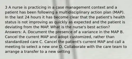 3 A nurse is practicing in a case management context and a patient has been following a multidisciplinary action plan (MAP). In the last 24 hours it has become clear that the patient's health status is not improving as quickly as expected and the patient is deviating from the MAP. What is the nurse's best action? Answers: A. Document the presence of a variance in the MAP B. Cancel the current MAP and adopt customized, rather than standardized care C. Cancel the patient's current MAP and call a meeting to select a new one D. Collaborate with the care team to arrange a transfer to a new setting