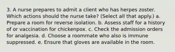 3. A nurse prepares to admit a client who has herpes zoster. Which actions should the nurse take? (Select all that apply.) a. Prepare a room for reverse isolation. b. Assess staff for a history of or vaccination for chickenpox. c. Check the admission orders for analgesia. d. Choose a roommate who also is immune suppressed. e. Ensure that gloves are available in the room.