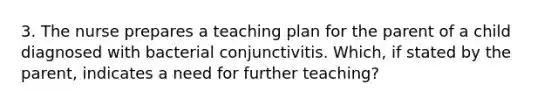 3. The nurse prepares a teaching plan for the parent of a child diagnosed with bacterial conjunctivitis. Which, if stated by the parent, indicates a need for further teaching?