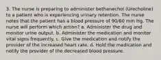 3. The nurse is preparing to administer bethanechol (Urecholine) to a patient who is experiencing urinary retention. The nurse notes that the patient has a blood pressure of 90/60 mm Hg. The nurse will perform which action? a. Administer the drug and monitor urine output. b. Administer the medication and monitor vital signs frequently. c. Give the medication and notify the provider of the increased heart rate. d. Hold the medication and notify the provider of the decreased blood pressure.