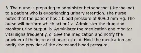 3. The nurse is preparing to administer bethanechol (Urecholine) to a patient who is experiencing urinary retention. The nurse notes that the patient has a blood pressure of 90/60 mm Hg. The nurse will perform which action? a. Administer the drug and monitor urine output. b. Administer the medication and monitor vital signs frequently. c. Give the medication and notify the provider of the increased heart rate. d. Hold the medication and notify the provider of the decreased blood pressure.