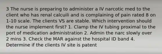 3 The nurse is preparing to administer a IV narcotic med to the client who has renal calcuili and is complaining of pain rated 8 on 1-10 scale. The clients VS are stable. Which intervention should the nurse implement first? 1. Clamp the IV tubing proximal to the port of medication administration 2. Admin the narc slowly over 2 mins 3. Check the MAR against the hospital ID band 4. Determine if the clients IV site is patent