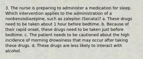 3. The nurse is preparing to administer a medication for sleep. Which intervention applies to the administration of a nonbenzodiazepine, such as zaleplon (Sonata)? a. These drugs need to be taken about 1 hour before bedtime. b. Because of their rapid onset, these drugs need to be taken just before bedtime. c. The patient needs to be cautioned about the high incidence of morning drowsiness that may occur after taking these drugs. d. These drugs are less likely to interact with alcohol.