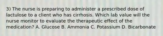 3) The nurse is preparing to administer a prescribed dose of lactulose to a client who has cirrhosis. Which lab value will the nurse monitor to evaluate the therapeutic effect of the medication? A. Glucose B. Ammonia C. Potassium D. Bicarbonate