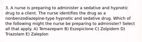 3. A nurse is preparing to administer a sedative and hypnotic drug to a client. The nurse identifies the drug as a nonbenzodiazepine-type hypnotic and sedative drug. Which of the following might the nurse be preparing to administer? Select all that apply. A) Temazepam B) Eszopiclone C) Zolpidem D) Triazolam E) Zaleplon