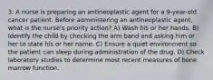 3. A nurse is preparing an antineoplastic agent for a 9-year-old cancer patient. Before administering an antineoplastic agent, what is the nurse's priority action? A) Wash his or her hands. B) Identify the child by checking the arm band and asking him or her to state his or her name. C) Ensure a quiet environment so the patient can sleep during administration of the drug. D) Check laboratory studies to determine most recent measures of bone marrow function.