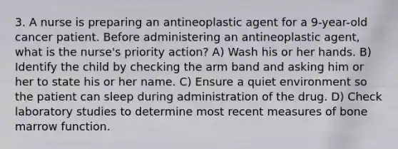 3. A nurse is preparing an antineoplastic agent for a 9-year-old cancer patient. Before administering an antineoplastic agent, what is the nurse's priority action? A) Wash his or her hands. B) Identify the child by checking the arm band and asking him or her to state his or her name. C) Ensure a quiet environment so the patient can sleep during administration of the drug. D) Check laboratory studies to determine most recent measures of bone marrow function.