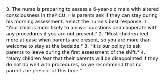 3. The nurse is preparing to assess a 6-year-old male with altered consciousness in thePICU. His parents ask if they can stay during his morning assessment. Select the nurse's best response. 1. "Your child is more likely to answer questions and cooperate with any procedures if you are not present." 2. "Most children feel more at ease when parents are present, so you are more than welcome to stay at the bedside." 3. "It is our policy to ask parents to leave during the first assessment of the shift." 4. "Many children fear that their parents will be disappointed if they do not do well with procedures, so we recommend that no parents be present at this time."