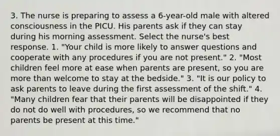 3. The nurse is preparing to assess a 6-year-old male with altered consciousness in the PICU. His parents ask if they can stay during his morning assessment. Select the nurse's best response. 1. "Your child is more likely to answer questions and cooperate with any procedures if you are not present." 2. "Most children feel more at ease when parents are present, so you are more than welcome to stay at the bedside." 3. "It is our policy to ask parents to leave during the first assessment of the shift." 4. "Many children fear that their parents will be disappointed if they do not do well with procedures, so we recommend that no parents be present at this time."