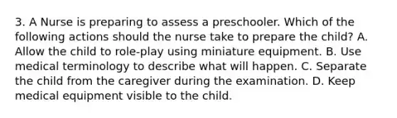 3. A Nurse is preparing to assess a preschooler. Which of the following actions should the nurse take to prepare the child? A. Allow the child to role-play using miniature equipment. B. Use medical terminology to describe what will happen. C. Separate the child from the caregiver during the examination. D. Keep medical equipment visible to the child.