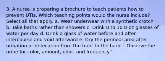 3. A nurse is preparing a brochure to teach patients how to prevent UTIs. Which teaching points would the nurse include? Select all that apply. a. Wear underwear with a synthetic crotch b. Take baths rather than showers c. Drink 8 to 10 8-oz glasses of water per day d. Drink a glass of water before and after intercourse and void afterward e. Dry the perineal area after urination or defecation from the front to the back f. Observe the urine for color, amount, odor, and frequency '