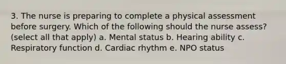 3. The nurse is preparing to complete a physical assessment before surgery. Which of the following should the nurse assess? (select all that apply) a. Mental status b. Hearing ability c. Respiratory function d. Cardiac rhythm e. NPO status