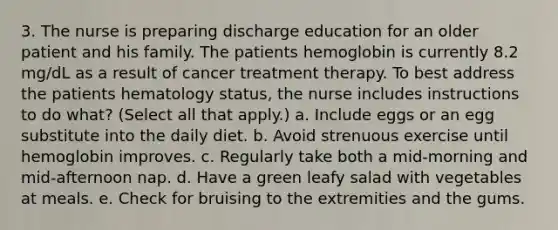 3. The nurse is preparing discharge education for an older patient and his family. The patients hemoglobin is currently 8.2 mg/dL as a result of cancer treatment therapy. To best address the patients hematology status, the nurse includes instructions to do what? (Select all that apply.) a. Include eggs or an egg substitute into the daily diet. b. Avoid strenuous exercise until hemoglobin improves. c. Regularly take both a mid-morning and mid-afternoon nap. d. Have a green leafy salad with vegetables at meals. e. Check for bruising to the extremities and the gums.