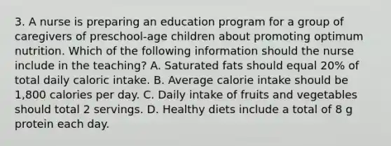 3. A nurse is preparing an education program for a group of caregivers of preschool-age children about promoting optimum nutrition. Which of the following information should the nurse include in the teaching? A. Saturated fats should equal 20% of total daily caloric intake. B. Average calorie intake should be 1,800 calories per day. C. Daily intake of fruits and vegetables should total 2 servings. D. Healthy diets include a total of 8 g protein each day.