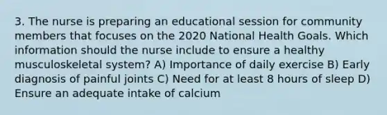 3. The nurse is preparing an educational session for community members that focuses on the 2020 National Health Goals. Which information should the nurse include to ensure a healthy musculoskeletal system? A) Importance of daily exercise B) Early diagnosis of painful joints C) Need for at least 8 hours of sleep D) Ensure an adequate intake of calcium