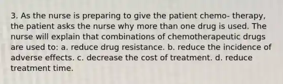 3. As the nurse is preparing to give the patient chemo- therapy, the patient asks the nurse why more than one drug is used. The nurse will explain that combinations of chemotherapeutic drugs are used to: a. reduce drug resistance. b. reduce the incidence of adverse effects. c. decrease the cost of treatment. d. reduce treatment time.