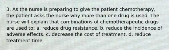 3. As the nurse is preparing to give the patient chemotherapy, the patient asks the nurse why more than one drug is used. The nurse will explain that combinations of chemotherapeutic drugs are used to: a. reduce drug resistance. b. reduce the incidence of adverse effects. c. decrease the cost of treatment. d. reduce treatment time.