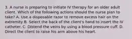 3. A nurse is preparing to initiate IV therapy for an older adult client. Which of the following actions should the nurse plan to take? A. Use a disposable razor to remove excess hair on the extremity B. Select the back of the client's hand to insert the IV catheter. C. Distend the veins by using a blood pressure cuff. D. Direct the client to raise his arm above his heart.