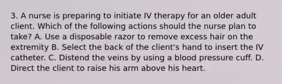 3. A nurse is preparing to initiate IV therapy for an older adult client. Which of the following actions should the nurse plan to take? A. Use a disposable razor to remove excess hair on the extremity B. Select the back of the client's hand to insert the IV catheter. C. Distend the veins by using a blood pressure cuff. D. Direct the client to raise his arm above his heart.