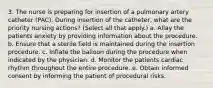 3. The nurse is preparing for insertion of a pulmonary artery catheter (PAC). During insertion of the catheter, what are the priority nursing actions? (Select all that apply.) a. Allay the patients anxiety by providing information about the procedure. b. Ensure that a sterile field is maintained during the insertion procedure. c. Inflate the balloon during the procedure when indicated by the physician. d. Monitor the patients cardiac rhythm throughout the entire procedure. e. Obtain informed consent by informing the patient of procedural risks.