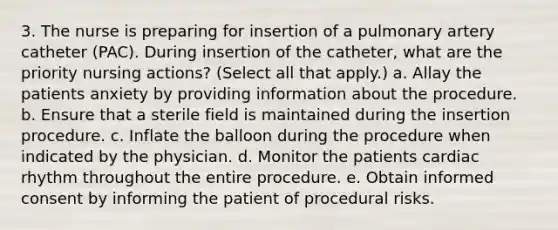 3. The nurse is preparing for insertion of a pulmonary artery catheter (PAC). During insertion of the catheter, what are the priority nursing actions? (Select all that apply.) a. Allay the patients anxiety by providing information about the procedure. b. Ensure that a sterile field is maintained during the insertion procedure. c. Inflate the balloon during the procedure when indicated by the physician. d. Monitor the patients cardiac rhythm throughout the entire procedure. e. Obtain informed consent by informing the patient of procedural risks.