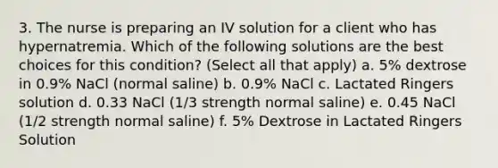 3. The nurse is preparing an IV solution for a client who has hypernatremia. Which of the following solutions are the best choices for this condition? (Select all that apply) a. 5% dextrose in 0.9% NaCl (normal saline) b. 0.9% NaCl c. Lactated Ringers solution d. 0.33 NaCl (1/3 strength normal saline) e. 0.45 NaCl (1/2 strength normal saline) f. 5% Dextrose in Lactated Ringers Solution