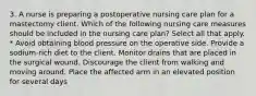 3. A nurse is preparing a postoperative nursing care plan for a mastectomy client. Which of the following nursing care measures should be included in the nursing care plan? Select all that apply. * Avoid obtaining blood pressure on the operative side. Provide a sodium-rich diet to the client. Monitor drains that are placed in the surgical wound. Discourage the client from walking and moving around. Place the affected arm in an elevated position for several days