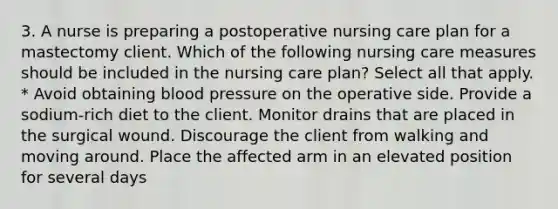 3. A nurse is preparing a postoperative nursing care plan for a mastectomy client. Which of the following nursing care measures should be included in the nursing care plan? Select all that apply. * Avoid obtaining blood pressure on the operative side. Provide a sodium-rich diet to the client. Monitor drains that are placed in the surgical wound. Discourage the client from walking and moving around. Place the affected arm in an elevated position for several days