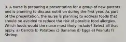 3. A nurse is preparing a presentation for a group of new parents and is planning to discuss nutrition during the first year. As part of the presentation, the nurse is planning to address foods that should be avoided to reduce the risk of possible food allergies. Which foods would the nurse most likely include? Select all that apply. a) Carrots b) Potatoes c) Bananas d) Eggs e) Peanuts f) Shrimp