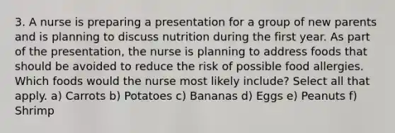 3. A nurse is preparing a presentation for a group of new parents and is planning to discuss nutrition during the first year. As part of the presentation, the nurse is planning to address foods that should be avoided to reduce the risk of possible food allergies. Which foods would the nurse most likely include? Select all that apply. a) Carrots b) Potatoes c) Bananas d) Eggs e) Peanuts f) Shrimp