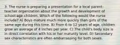 3. The nurse is preparing a presentation for a local parent-teacher organization about the growth and development of school-age children. Which of the following would the nurse include? A) Boys mature much more quickly than girls of the same age during this time. B) From 6 to 12 years of age, children grow an average of 4 inches per year. C) The child's body size is in direct correlation with his or her maturity level. D) Secondary sex characteristics are often embarrassing for both sexes.