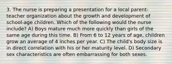 3. The nurse is preparing a presentation for a local parent-teacher organization about the growth and development of school-age children. Which of the following would the nurse include? A) Boys mature much more quickly than girls of the same age during this time. B) From 6 to 12 years of age, children grow an average of 4 inches per year. C) The child's body size is in direct correlation with his or her maturity level. D) Secondary sex characteristics are often embarrassing for both sexes.