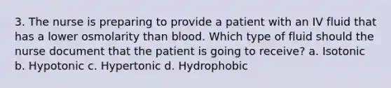 3. The nurse is preparing to provide a patient with an IV fluid that has a lower osmolarity than blood. Which type of fluid should the nurse document that the patient is going to receive? a. Isotonic b. Hypotonic c. Hypertonic d. Hydrophobic