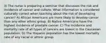 3) The nurse is preparing a seminar that discusses the risk and incidence of cancer and culture. What information is considered culturally correct when teaching about the risk of developing cancer? A) African Americans are more likely to develop cancer than any other ethnic group. B) Native Americans have the highest incidence of prostate cancer. C) The incidence and mortality rate of all types of cancers are lowest in the Caucasian population. D) The Hispanic population has the lowest mortality rate of any racial or ethnic group.