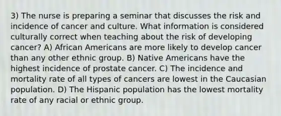 3) The nurse is preparing a seminar that discusses the risk and incidence of cancer and culture. What information is considered culturally correct when teaching about the risk of developing cancer? A) African Americans are more likely to develop cancer than any other ethnic group. B) Native Americans have the highest incidence of prostate cancer. C) The incidence and mortality rate of all types of cancers are lowest in the Caucasian population. D) The Hispanic population has the lowest mortality rate of any racial or ethnic group.