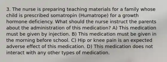 3. The nurse is preparing teaching materials for a family whose child is prescribed somatropin (Humatrope) for a growth hormone deficiency. What should the nurse instruct the parents about the administration of this medication? A) This medication must be given by injection. B) This medication must be given in the morning before school. C) Hip or knee pain is an expected adverse effect of this medication. D) This medication does not interact with any other types of medication.