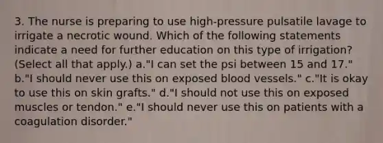 3. The nurse is preparing to use high-pressure pulsatile lavage to irrigate a necrotic wound. Which of the following statements indicate a need for further education on this type of irrigation? (Select all that apply.) a."I can set the psi between 15 and 17." b."I should never use this on exposed blood vessels." c."It is okay to use this on skin grafts." d."I should not use this on exposed muscles or tendon." e."I should never use this on patients with a coagulation disorder."