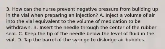 3. How can the nurse prevent negative pressure from building up in the vial when preparing an injection? A. Inject a volume of air into the vial equivalent to the volume of medication to be withdrawn. B. Insert the needle through the center of the rubber seal. C. Keep the tip of the needle below the level of fluid in the vial. D. Tap the barrel of the syringe to dislodge air bubbles.