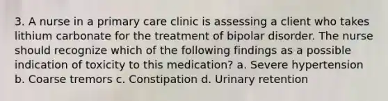 3. A nurse in a primary care clinic is assessing a client who takes lithium carbonate for the treatment of bipolar disorder. The nurse should recognize which of the following findings as a possible indication of toxicity to this medication? a. Severe hypertension b. Coarse tremors c. Constipation d. Urinary retention